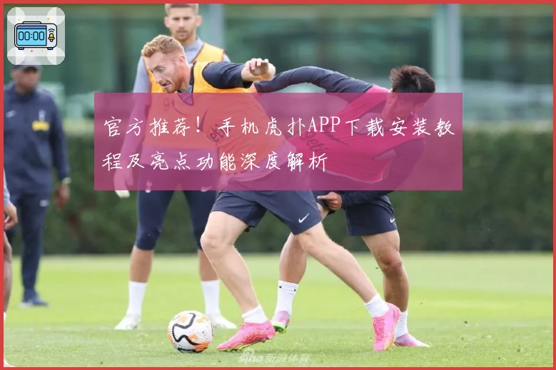 官方推荐！手机虎扑APP下载安装教程及亮点功能深度解析