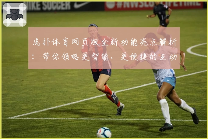 虎扑体育网页版全新功能亮点解析：带你领略更智能、更便捷的互动体验