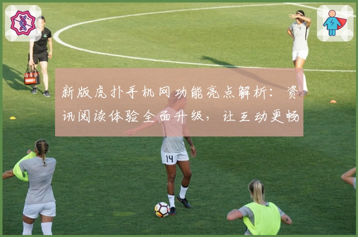 新版虎扑手机网功能亮点解析：资讯阅读体验全面升级，让互动更畅快