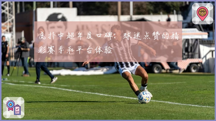 虎扑中超年度口碑：球迷点赞的精彩赛季和平台体验