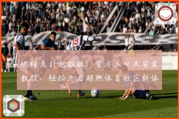 玩转虎扑电脑版:官方入口及安装教程,轻松开启超燃体育社区新体验