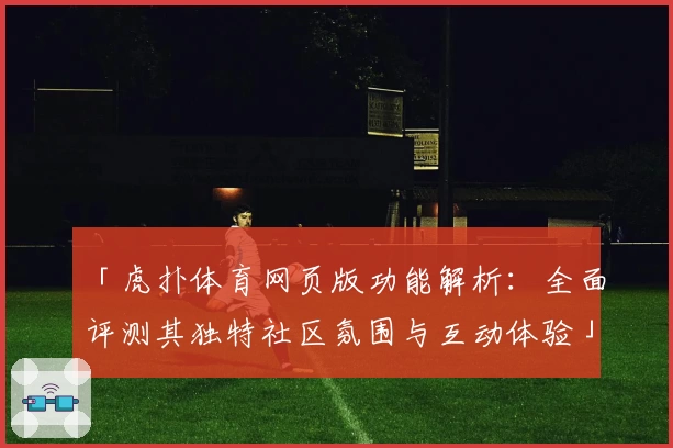 「虎扑体育网页版功能解析：全面评测其独特社区氛围与互动体验」