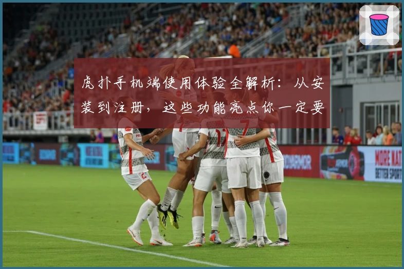 虎扑手机端使用体验全解析:从安装到注册,这些功能亮点你一定要知道