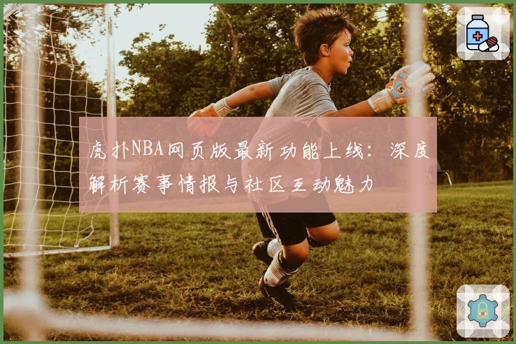 虎扑NBA网页版最新功能上线：深度解析赛事情报与社区互动魅力