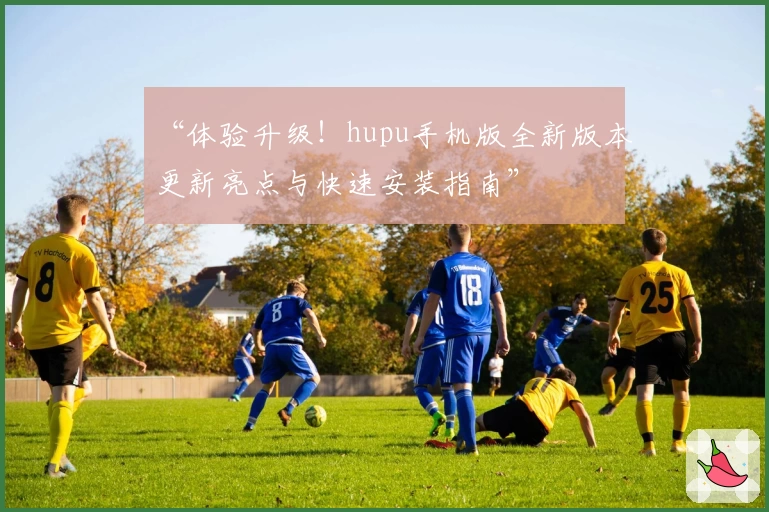“体验升级!hupu手机版全新版本更新亮点与快速安装指南”