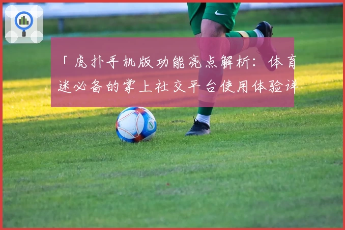 「虎扑手机版功能亮点解析：体育迷必备的掌上社交平台使用体验详解」