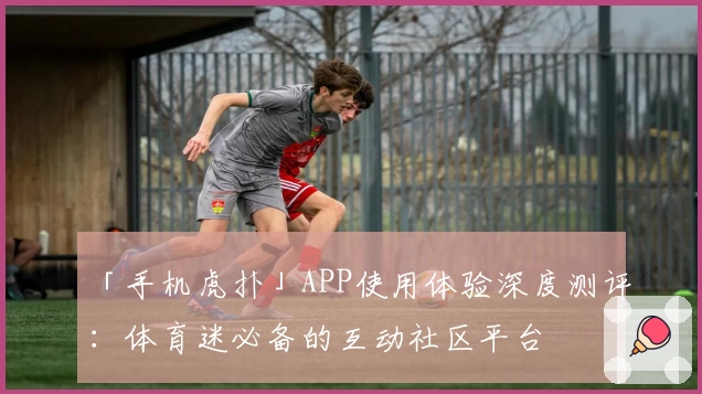 「手机虎扑」APP使用体验深度测评:体育迷必备的互动社区平台