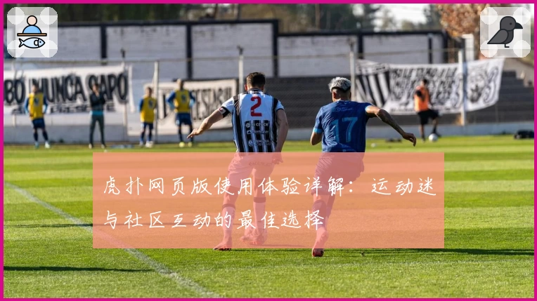虎扑网页版使用体验详解：运动迷与社区互动的最佳选择