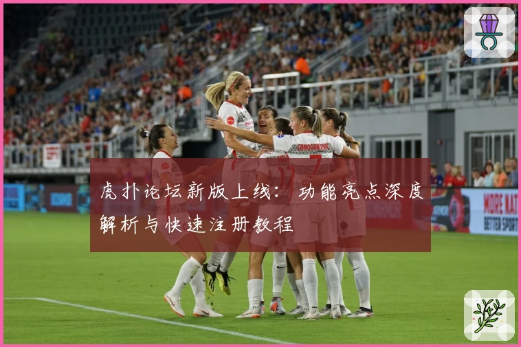 虎扑论坛新版上线：功能亮点深度解析与快速注册教程