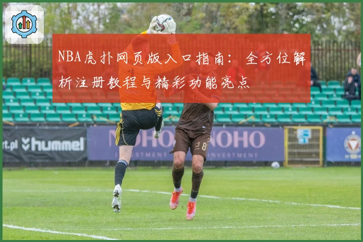 NBA虎扑网页版入口指南：全方位解析注册教程与精彩功能亮点