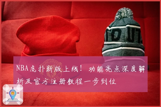 NBA虎扑新版上线！功能亮点深度解析及官方注册教程一步到位