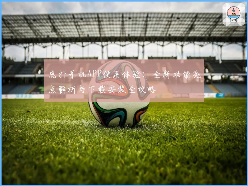 虎扑手机APP使用体验：全新功能亮点解析与下载安装全攻略