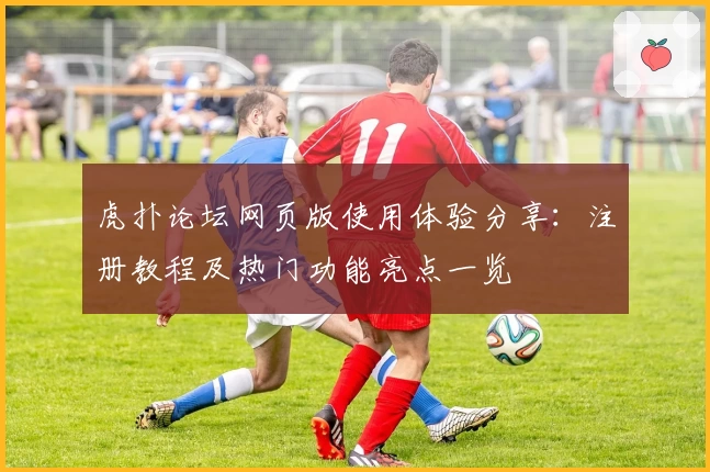 虎扑论坛网页版使用体验分享：注册教程及热门功能亮点一览
