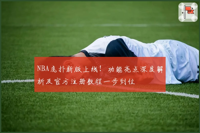 NBA虎扑新版上线！功能亮点深度解析及官方注册教程一步到位